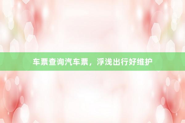 车票查询汽车票，浮浅出行好维护