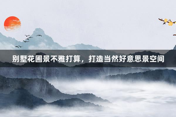 别墅花圃景不雅打算，打造当然好意思景空间